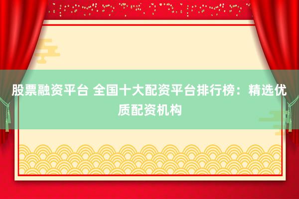 股票融资平台 全国十大配资平台排行榜：精选优质配资机构