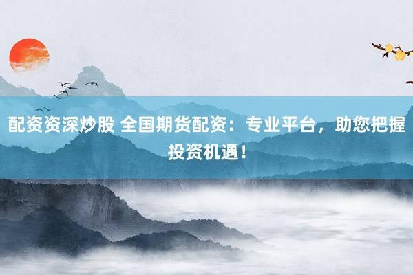 配资资深炒股 全国期货配资：专业平台，助您把握投资机遇！