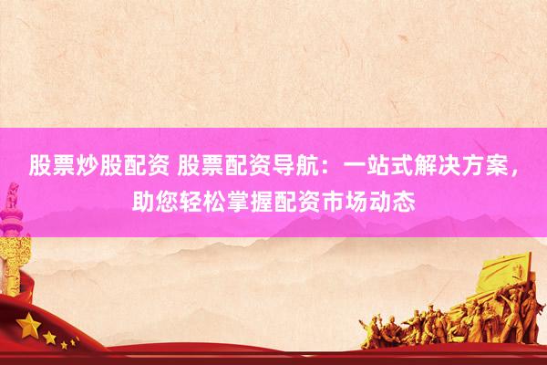 股票炒股配资 股票配资导航：一站式解决方案，助您轻松掌握配资市场动态