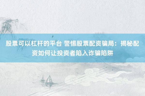 股票可以杠杆的平台 警惕股票配资骗局：揭秘配资如何让投资者陷入诈骗陷阱