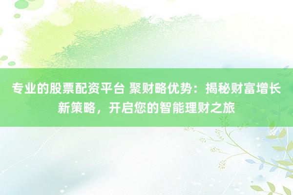 专业的股票配资平台 聚财略优势：揭秘财富增长新策略，开启您的智能理财之旅