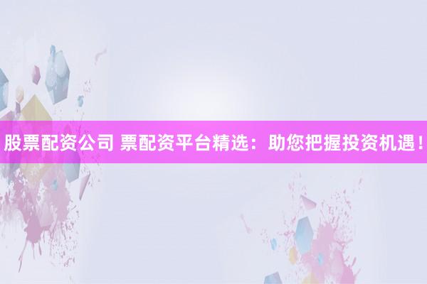 股票配资公司 票配资平台精选：助您把握投资机遇！