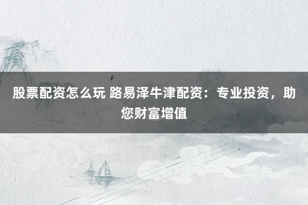 股票配资怎么玩 路易泽牛津配资：专业投资，助您财富增值