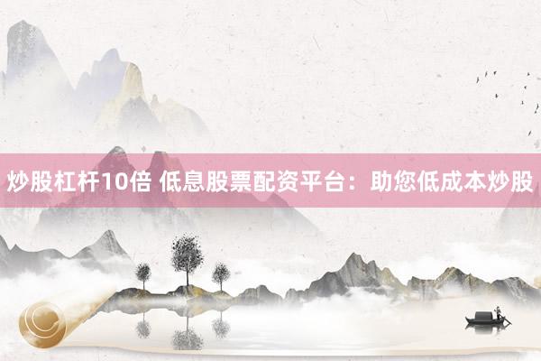 炒股杠杆10倍 低息股票配资平台：助您低成本炒股