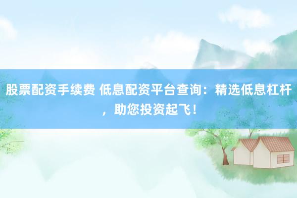 股票配资手续费 低息配资平台查询：精选低息杠杆，助您投资起飞！
