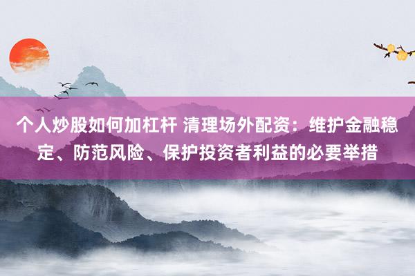 个人炒股如何加杠杆 清理场外配资：维护金融稳定、防范风险、保护投资者利益的必要举措