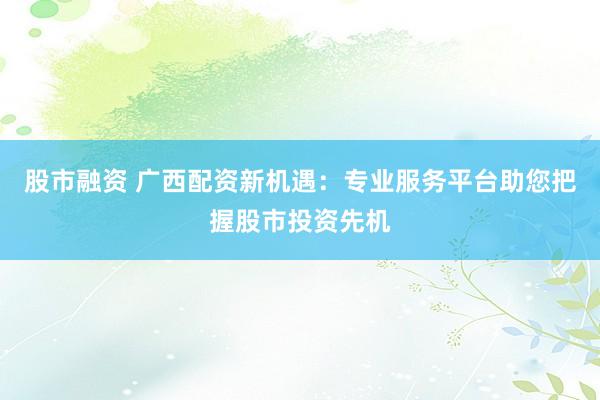 股市融资 广西配资新机遇：专业服务平台助您把握股市投资先机
