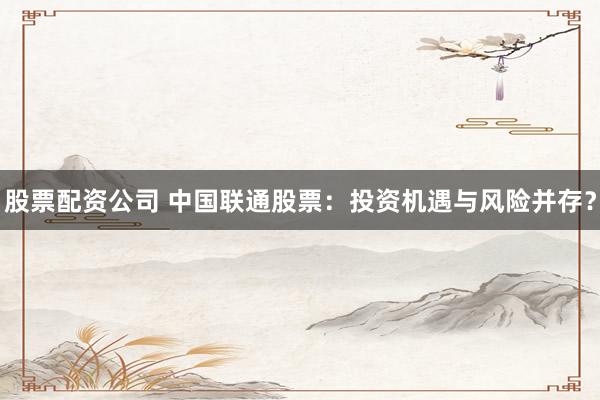 股票配资公司 中国联通股票：投资机遇与风险并存？