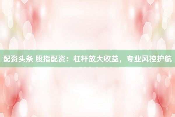 配资头条 股指配资：杠杆放大收益，专业风控护航