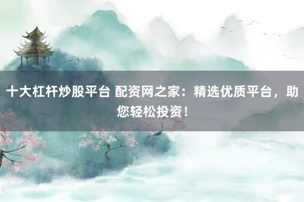 十大杠杆炒股平台 配资网之家：精选优质平台，助您轻松投资！