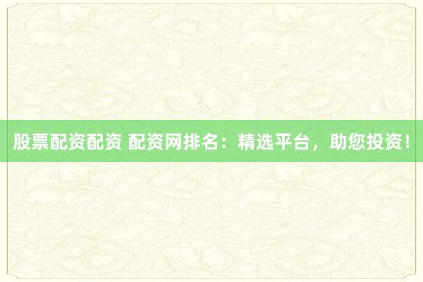 股票配资配资 配资网排名：精选平台，助您投资！