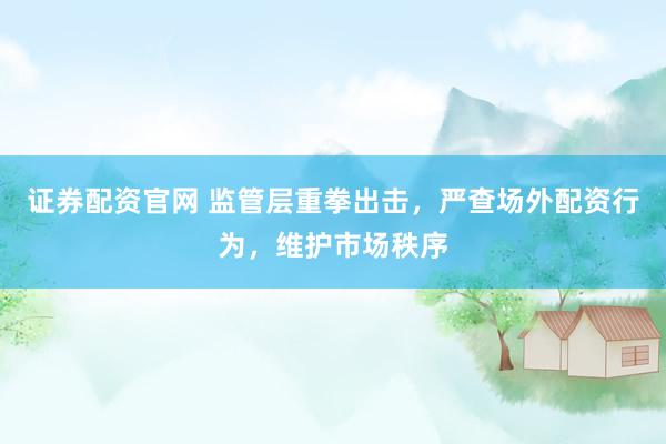 证券配资官网 监管层重拳出击，严查场外配资行为，维护市场秩序
