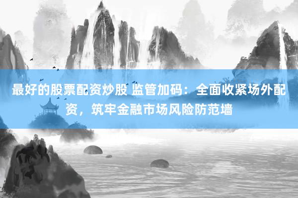 最好的股票配资炒股 监管加码：全面收紧场外配资，筑牢金融市场风险防范墙