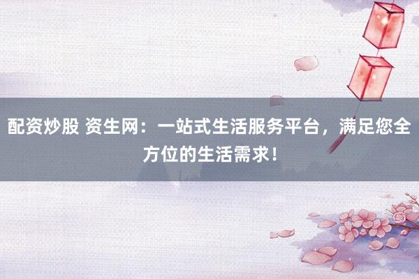 配资炒股 资生网：一站式生活服务平台，满足您全方位的生活需求！