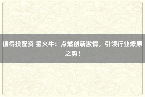 值得投配资 星火牛：点燃创新激情，引领行业燎原之势！