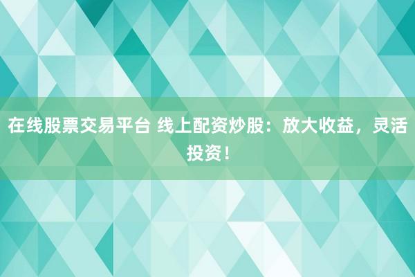 在线股票交易平台 线上配资炒股：放大收益，灵活投资！