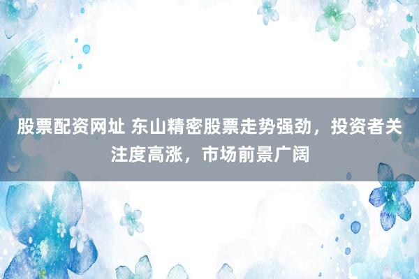 股票配资网址 东山精密股票走势强劲，投资者关注度高涨，市场前景广阔