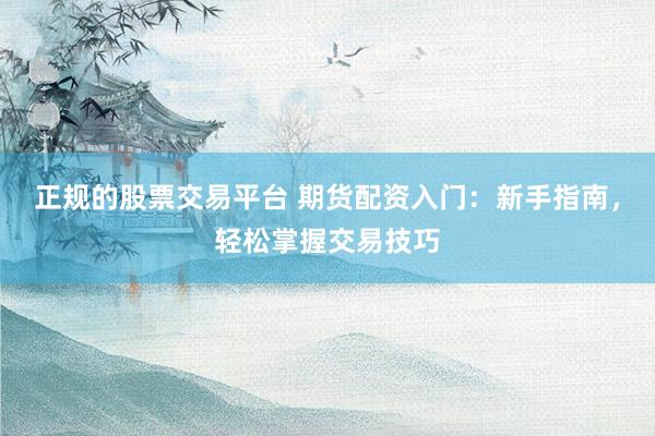 正规的股票交易平台 期货配资入门：新手指南，轻松掌握交易技巧