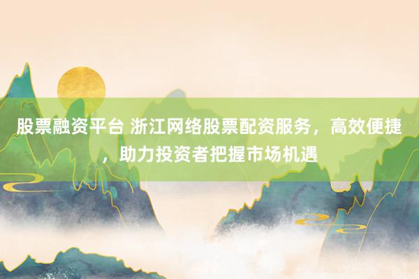 股票融资平台 浙江网络股票配资服务，高效便捷，助力投资者把握市场机遇
