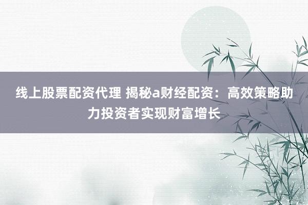线上股票配资代理 揭秘a财经配资：高效策略助力投资者实现财富增长