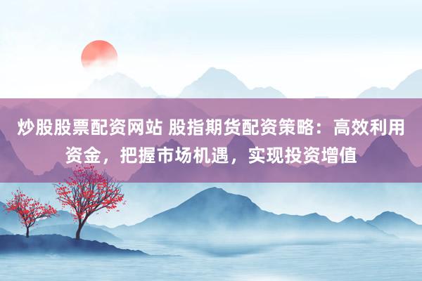 炒股股票配资网站 股指期货配资策略：高效利用资金，把握市场机遇，实现投资增值