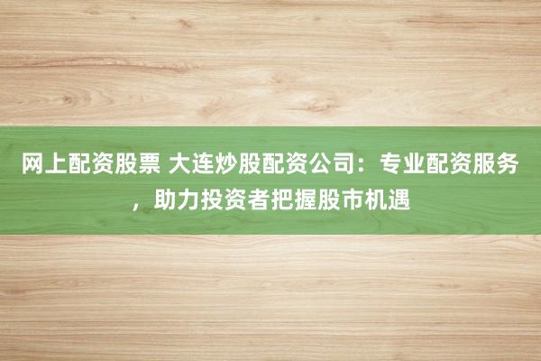 网上配资股票 大连炒股配资公司：专业配资服务，助力投资者把握股市机遇