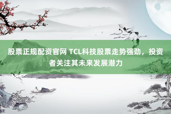 股票正规配资官网 TCL科技股票走势强劲，投资者关注其未来发展潜力