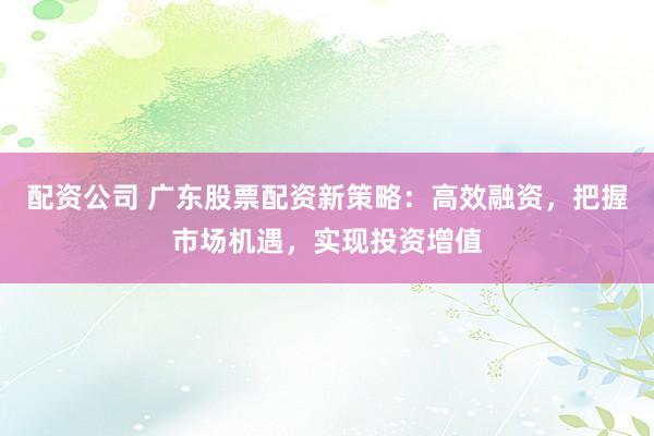 配资公司 广东股票配资新策略：高效融资，把握市场机遇，实现投资增值
