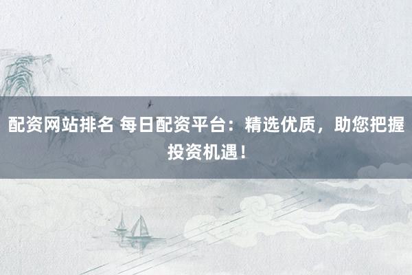 配资网站排名 每日配资平台：精选优质，助您把握投资机遇！