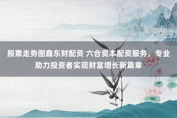 股票走势图鑫东财配资 六合资本配资服务，专业助力投资者实现财富增长新篇章