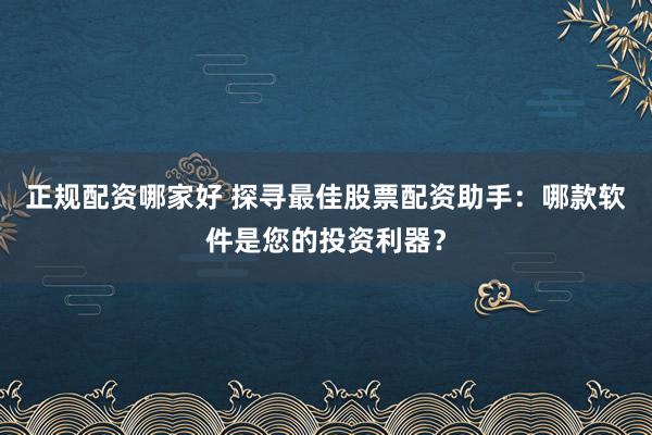正规配资哪家好 探寻最佳股票配资助手：哪款软件是您的投资利器？