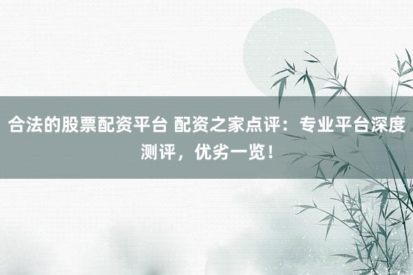 合法的股票配资平台 配资之家点评：专业平台深度测评，优劣一览！