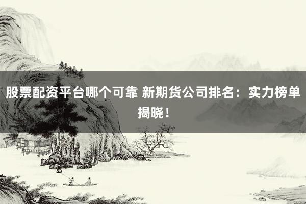 股票配资平台哪个可靠 新期货公司排名：实力榜单揭晓！