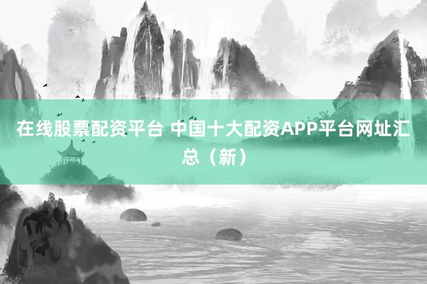 在线股票配资平台 中国十大配资APP平台网址汇总（新）