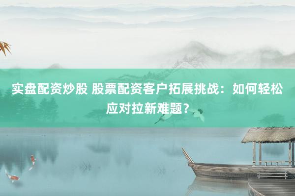 实盘配资炒股 股票配资客户拓展挑战：如何轻松应对拉新难题？