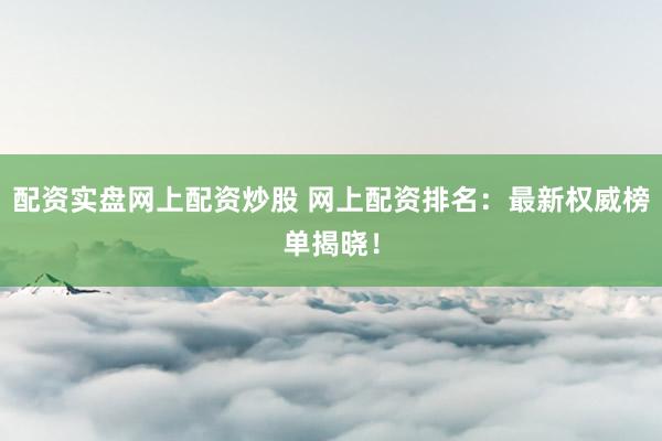 配资实盘网上配资炒股 网上配资排名：最新权威榜单揭晓！