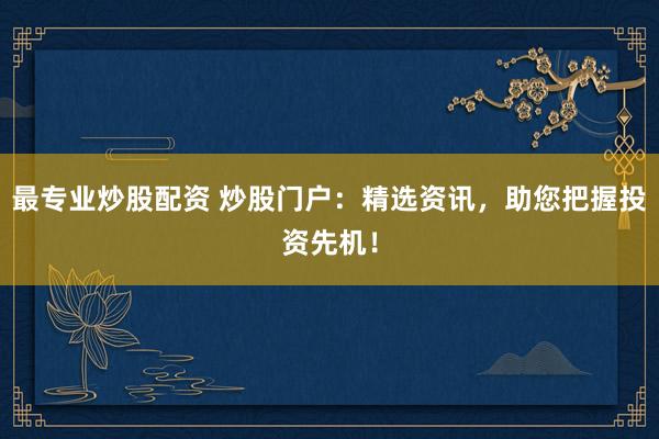 最专业炒股配资 炒股门户：精选资讯，助您把握投资先机！