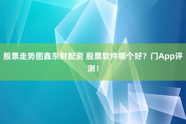 股票走势图鑫东财配资 股票软件哪个好？门App评测！