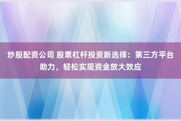 炒股配资公司 股票杠杆投资新选择：第三方平台助力，轻松实现资金放大效应