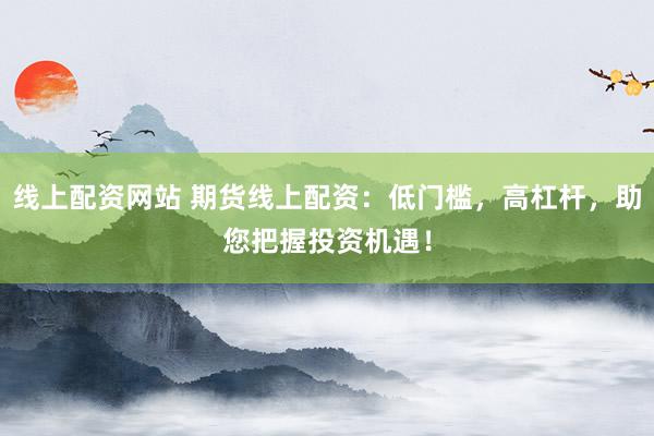 线上配资网站 期货线上配资：低门槛，高杠杆，助您把握投资机遇！