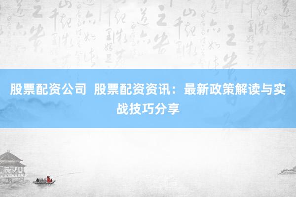股票配资公司  股票配资资讯：最新政策解读与实战技巧分享