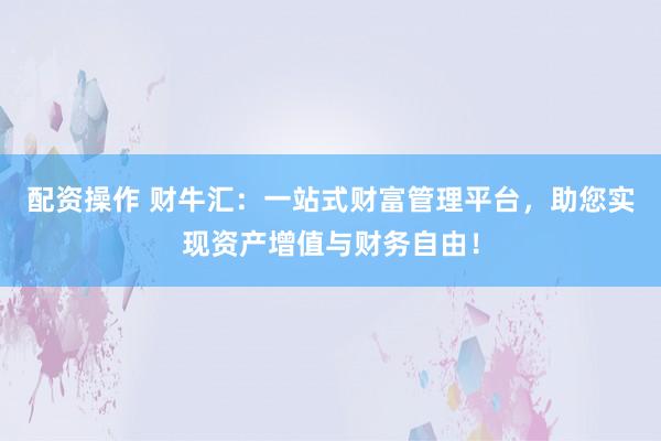 配资操作 财牛汇：一站式财富管理平台，助您实现资产增值与财务自由！