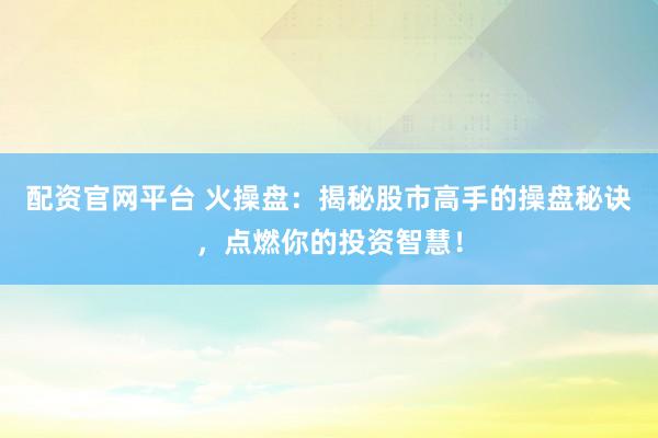 配资官网平台 火操盘：揭秘股市高手的操盘秘诀，点燃你的投资智慧！