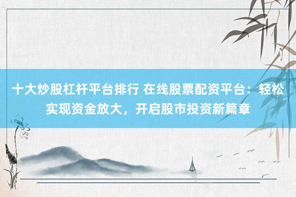 十大炒股杠杆平台排行 在线股票配资平台：轻松实现资金放大，开启股市投资新篇章