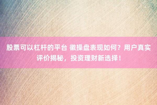 股票可以杠杆的平台 徽操盘表现如何？用户真实评价揭秘，投资理财新选择！