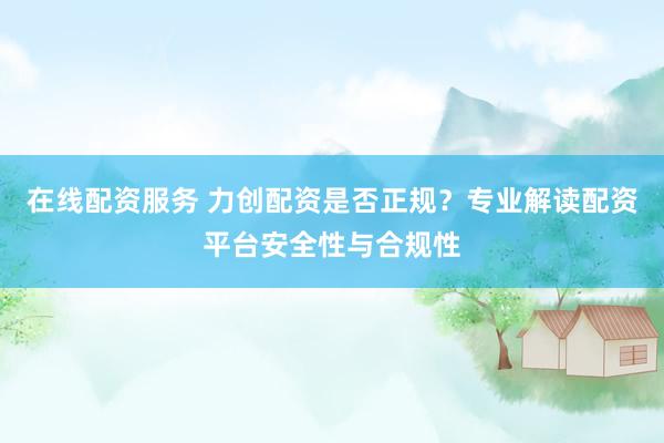 在线配资服务 力创配资是否正规？专业解读配资平台安全性与合规性
