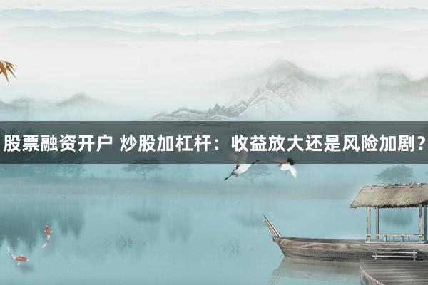 股票融资开户 炒股加杠杆：收益放大还是风险加剧？