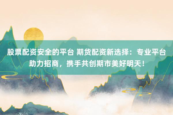 股票配资安全的平台 期货配资新选择：专业平台助力招商，携手共创期市美好明天！