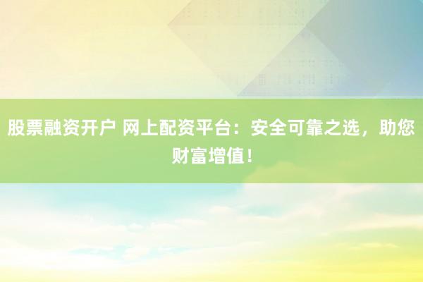 股票融资开户 网上配资平台：安全可靠之选，助您财富增值！
