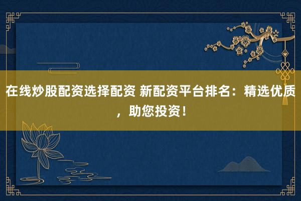 在线炒股配资选择配资 新配资平台排名：精选优质，助您投资！